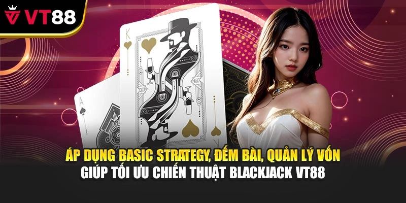 Áp dụng Basic Strategy, đếm bài, quản lý vốn giúp tối ưu chiến thuật Blackjack VT88